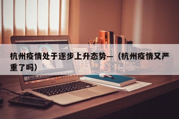 杭州疫情处于逐步上升态势—（杭州疫情又严重了吗）