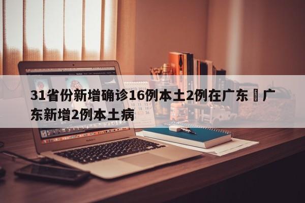31省份新增确诊16例本土2例在广东›广东新增2例本土病
