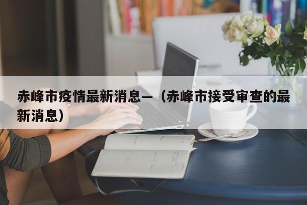赤峰市疫情最新消息—（赤峰市接受审查的最新消息）