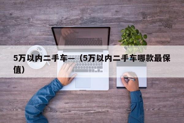 5万以内二手车—（5万以内二手车哪款最保值）
