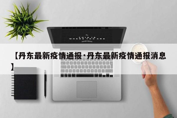 【丹东最新疫情通报·丹东最新疫情通报消息】