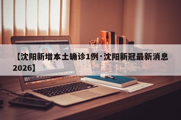 【沈阳新增本土确诊1例·沈阳新冠最新消息2026】