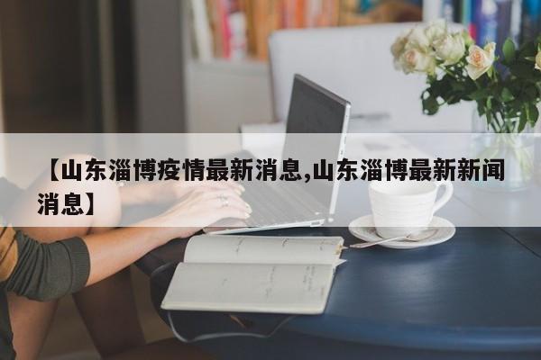 【山东淄博疫情最新消息,山东淄博最新新闻消息】