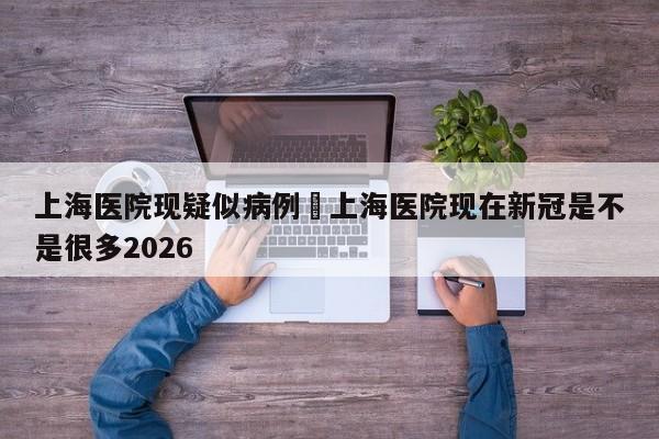 上海医院现疑似病例›上海医院现在新冠是不是很多2026
