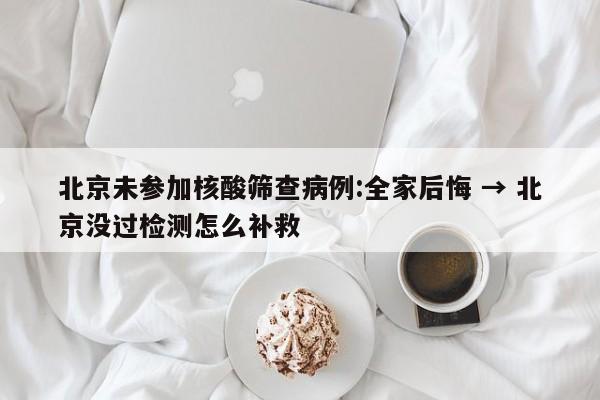 北京未参加核酸筛查病例:全家后悔 → 北京没过检测怎么补救