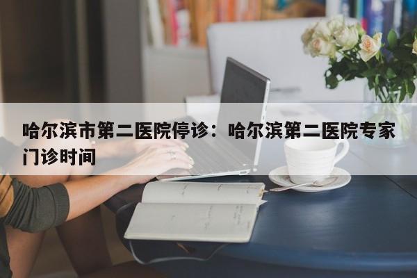 哈尔滨市第二医院停诊：哈尔滨第二医院专家门诊时间