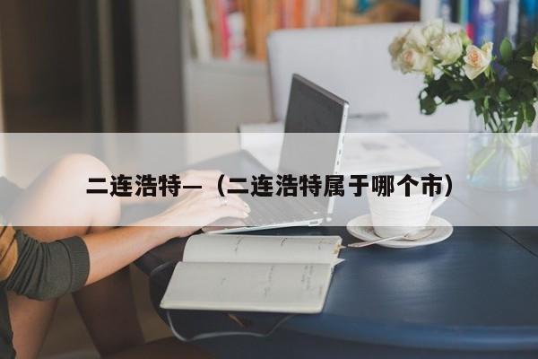二连浩特—（二连浩特属于哪个市）