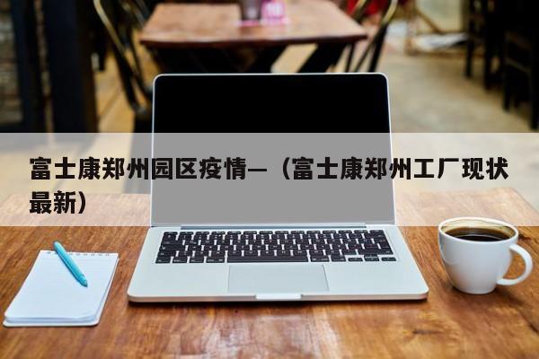 富士康郑州园区疫情—（富士康郑州工厂现状最新）