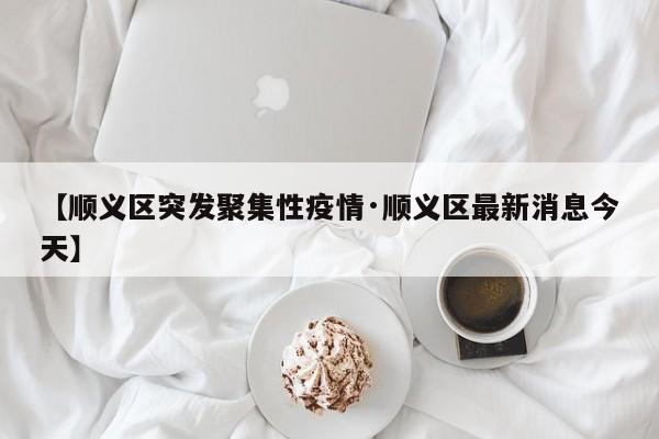 【顺义区突发聚集性疫情·顺义区最新消息今天】
