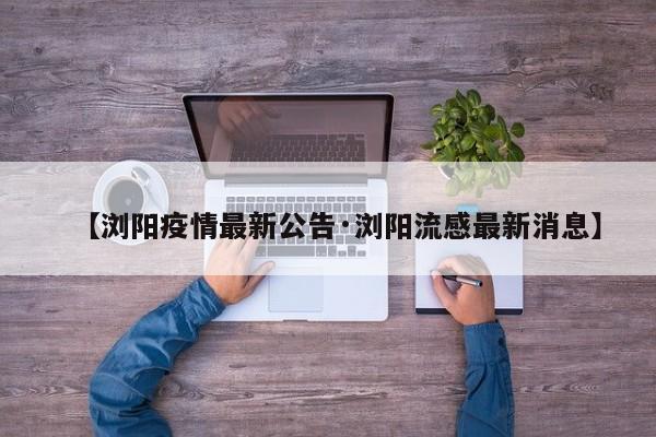 【浏阳疫情最新公告·浏阳流感最新消息】