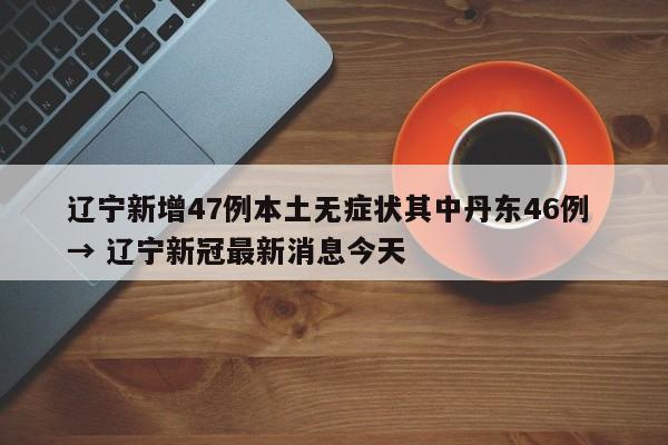 辽宁新增47例本土无症状其中丹东46例 → 辽宁新冠最新消息今天