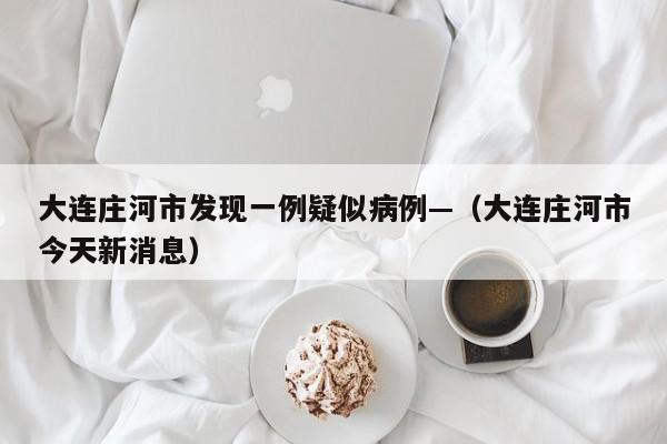 大连庄河市发现一例疑似病例—（大连庄河市今天新消息）