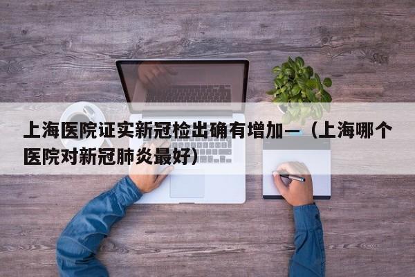 上海医院证实新冠检出确有增加—（上海哪个医院对新冠肺炎最好）