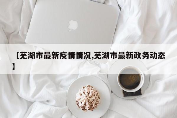 【芜湖市最新疫情情况,芜湖市最新政务动态】