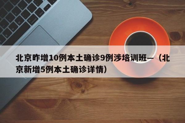 北京昨增10例本土确诊9例涉培训班—（北京新增5例本土确诊详情）
