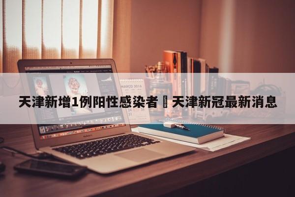 天津新增1例阳性感染者›天津新冠最新消息