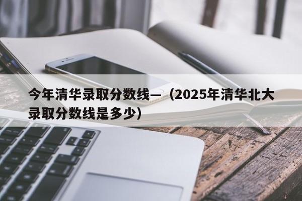 今年清华录取分数线—(2025年清华北大录取分数线是多少)