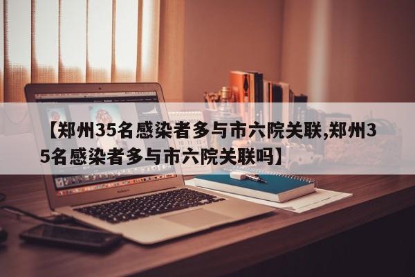 【郑州35名感染者多与市六院关联,郑州35名感染者多与市六院关联吗】