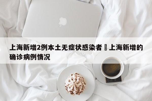上海新增2例本土无症状感染者›上海新增的确诊病例情况