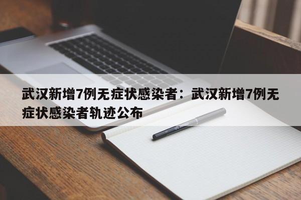 武汉新增7例无症状感染者：武汉新增7例无症状感染者轨迹公布