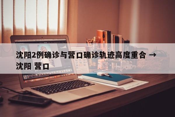 沈阳2例确诊与营口确诊轨迹高度重合 → 沈阳 营口