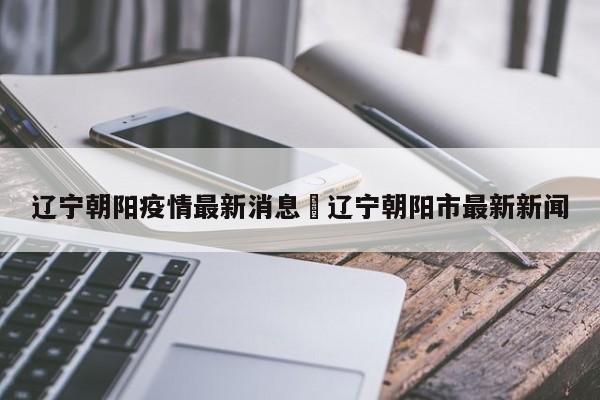 辽宁朝阳疫情最新消息›辽宁朝阳市最新新闻