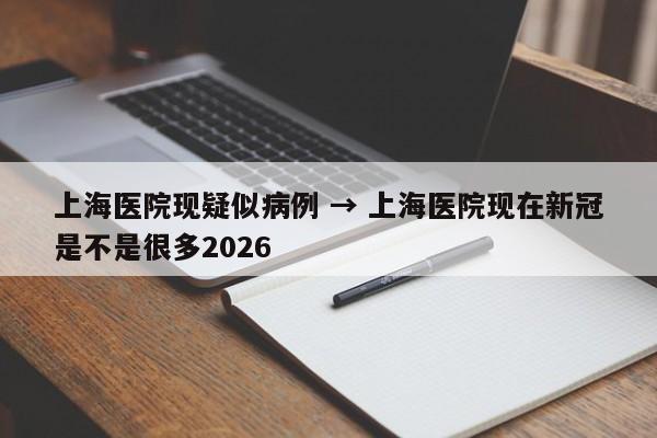 上海医院现疑似病例 → 上海医院现在新冠是不是很多2026