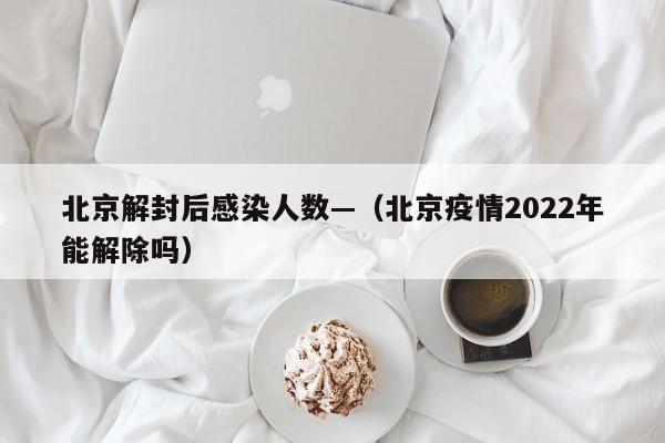 北京解封后感染人数—（北京疫情2022年能解除吗）