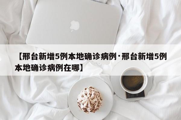 【邢台新增5例本地确诊病例·邢台新增5例本地确诊病例在哪】