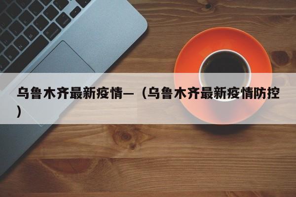 乌鲁木齐最新疫情—（乌鲁木齐最新疫情防控）