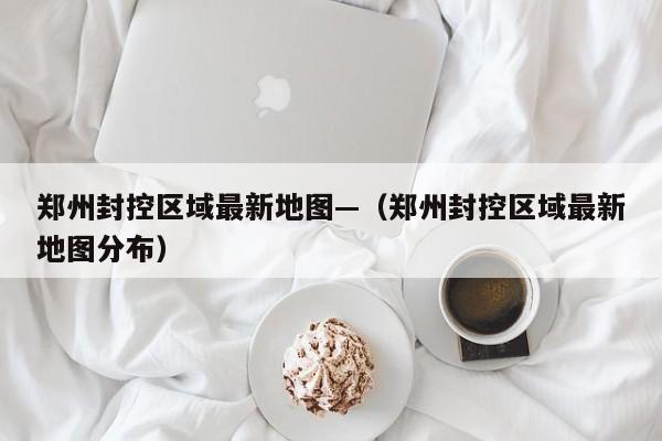 郑州封控区域最新地图—（郑州封控区域最新地图分布）