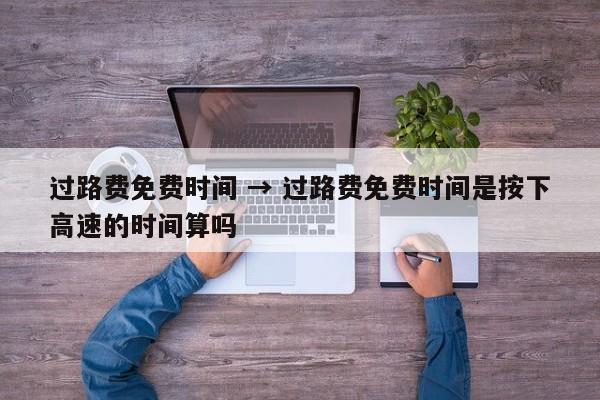 过路费免费时间 → 过路费免费时间是按下高速的时间算吗