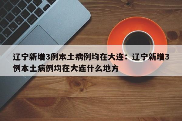 辽宁新增3例本土病例均在大连：辽宁新增3例本土病例均在大连什么地方