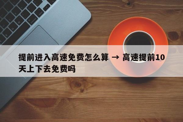 提前进入高速免费怎么算 → 高速提前10天上下去免费吗