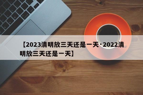 【2023清明放三天还是一天·2022清明放三天还是一天】