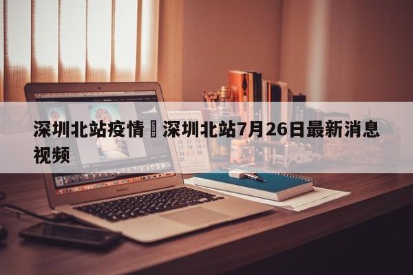 深圳北站疫情›深圳北站7月26日最新消息视频