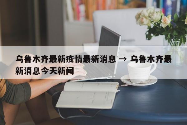乌鲁木齐最新疫情最新消息 → 乌鲁木齐最新消息今天新闻