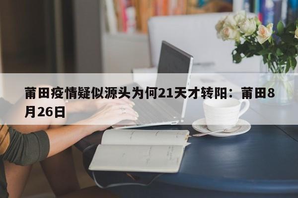 莆田疫情疑似源头为何21天才转阳：莆田8月26日