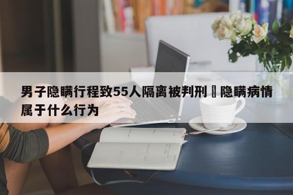 男子隐瞒行程致55人隔离被判刑›隐瞒病情属于什么行为
