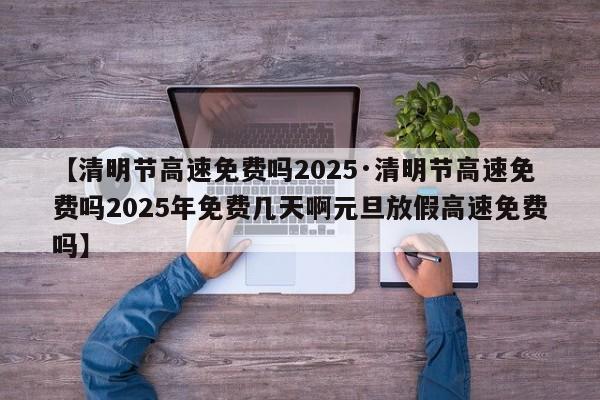 【清明节高速免费吗2025·清明节高速免费吗2025年免费几天啊元旦放假高速免费吗】