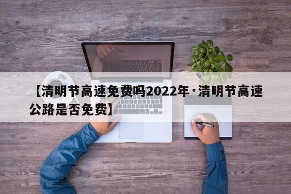 【清明节高速免费吗2022年·清明节高速公路是否免费】