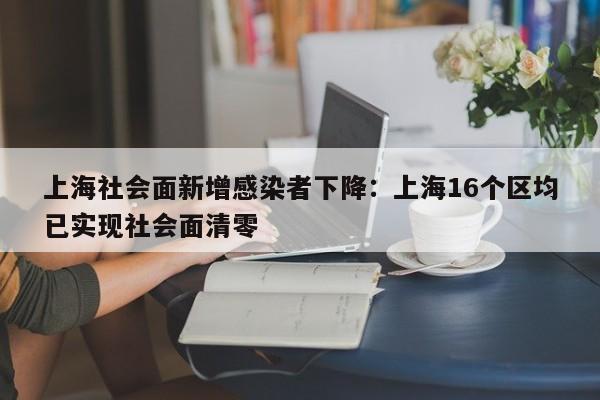上海社会面新增感染者下降：上海16个区均已实现社会面清零