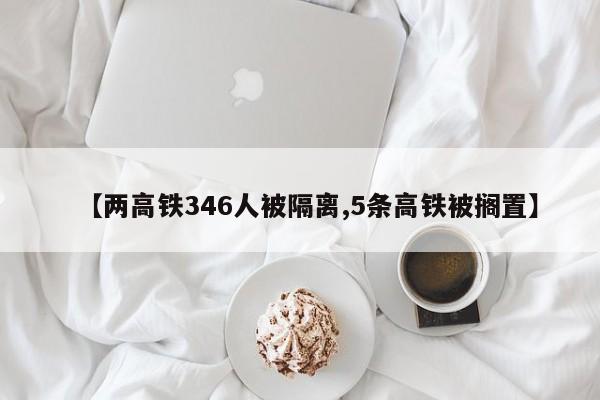 【两高铁346人被隔离,5条高铁被搁置】