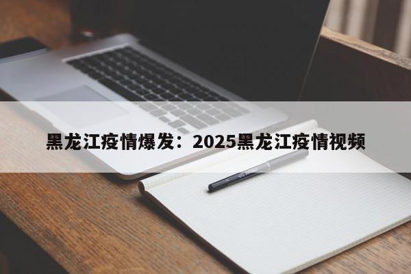 黑龙江疫情爆发：2025黑龙江疫情视频