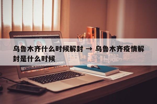 乌鲁木齐什么时候解封 → 乌鲁木齐疫情解封是什么时候