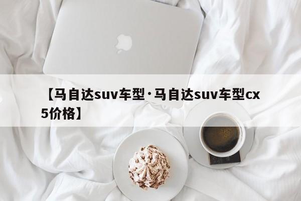 【马自达suv车型·马自达suv车型cx5价格】