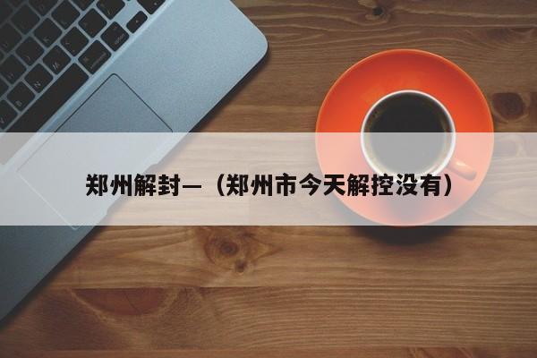 郑州解封—（郑州市今天解控没有）
