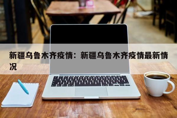 新疆乌鲁木齐疫情：新疆乌鲁木齐疫情最新情况
