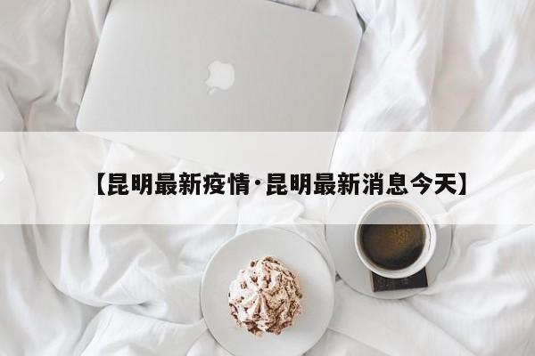 【昆明最新疫情·昆明最新消息今天】