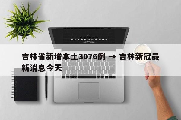 吉林省新增本土3076例 → 吉林新冠最新消息今天